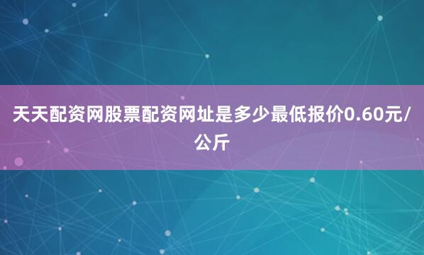 天天配资网股票配资网址是多少最低报价0.60元/公斤