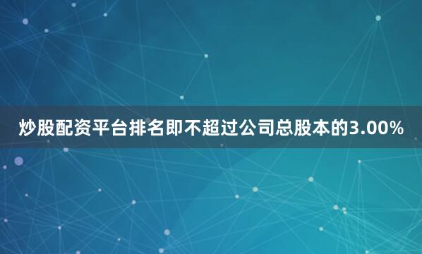 炒股配资平台排名即不超过公司总股本的3.00%