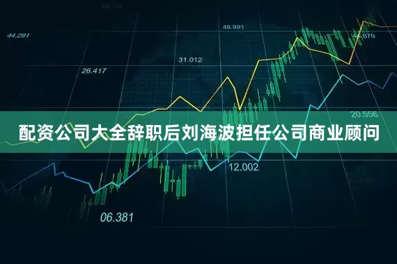 配资公司大全辞职后刘海波担任公司商业顾问
