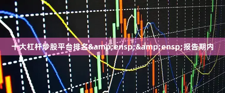 十大杠杆炒股平台排名&ensp;&ensp;报告期内