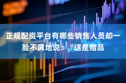 正规配资平台有哪些销售人员却一脸不屑地说：“这是赠品