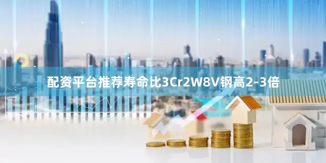 配资平台推荐寿命比3Cr2W8V钢高2-3倍